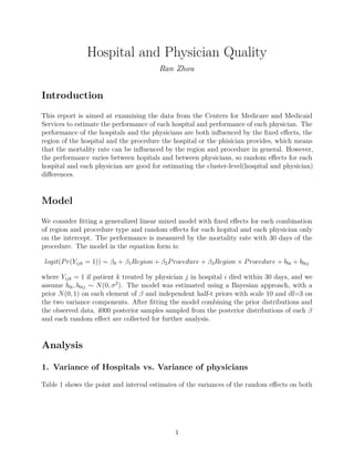 Hospital and Physician Quality
Ran Zhou
Introduction
This report is aimed at examining the data from the Centers for Medicare and Medicaid
Services to estimate the performance of each hospital and performance of each physician. The
performance of the hospitals and the physicians are both inﬂuenced by the ﬁxed eﬀects, the
region of the hospital and the procedure the hospital or the phisician provides, which means
that the mortality rate can be inﬂuenced by the region and procedure in general. However,
the performance varies between hopitals and between physicians, so random eﬀects for each
hospital and each physician are good for estimating the cluster-level(hospital and physician)
diﬀerences.
Model
We consider ﬁtting a generalized linear mixed model with ﬁxed eﬀects for each combination
of region and procedure type and random eﬀects for each hopital and each physician only
on the intercept. The performance is measured by the mortality rate with 30 days of the
procedure. The model in the equation form is:
logit(Pr(Yijk = 1)) = β0 + β1Region + β2Procedure + β3Region × Procedure + b0i + b0ij
where Yijk = 1 if patient k treated by physician j in hospital i died within 30 days, and we
assume b0i, b0ij ∼ N(0, σ2
). The model was estimated using a Bayesian approach, with a
prior N(0, 1) on each element of β and independent half-t priors with scale 10 and df=3 on
the two variance components. After ﬁtting the model combining the prior distributions and
the observed data, 4000 posterior samples sampled from the posterior distributions of each β
and each random eﬀect are collected for further analysis.
Analysis
1. Variance of Hospitals vs. Variance of physicians
Table 1 shows the point and interval estimates of the variances of the random eﬀects on both
1
 