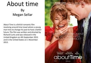 About time
By
Megan Sellar
About Time is a British romantic film
revolving around time travel where a young
man tries to change his past to have a better
future. The film was written and directed by
Richard Curtis and was released in the
United Kingdom on 4th September 2013
and in the United States on 1 November
2013.

 