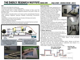 AIR:
>Primary wind direction along sw.
>A long sw façade is a foul smelling drain.
>wall towards south is blank allowing the breeze to flow over the
building which in turn creates negative pressure and pulls in fresh air
from the north.
>south wall is a double wall so as to heat up the void between the two
walls creating negative pressure thereby enhancing convection
currents.
>ventilation is enhanced by the use of solar chimneys and vents.
>allows breeze to flow over building.
>creates negative pressure.
>starts pulling fresh air flow at body level to provide thermal comfort.
>hot air rises towards the top on southern façade.
UNHYGENIC FOUL
BREEZE FLOWING
FROM SOUHT
COOL BREEZE DOWN IN BY
CONVECTIONALCURRENT
SYSTEM TO EQUALISE
PRESSURE
DAYLIGHTING
>Openings have been designed such
that requirement of artificial lighting is
minimal throughout the day when the
building is under maximum usage.
>By creating atrium spaces with
skylights, the section of the building is
such that natural light enters into the
building, considerably reducing the
dependence on artificial lighting.
>abundant natural light inside due to intelligently
designed fenestrations.
>By creating atrium spaces with skylights, sections
of the Centre are designed in such a way that
natural daylight enters into the heart of the
building, considerably reducing the dependence
on artificial lighting. This is supplemented by a
skylight roof and energy-efficient artificial lighting.
5.Water efficiency
>the central court which connects the office
complex and the guest house section plays an
important role as a space generator.
>the central court houses an amphitheater that acts as an informal
gathering. but more importantly it holds within it the rainwater
harvesting sump for the whole complex.
>An efficient rainwater harvesting system
preserves water to the maximum possible extent. Water run-off from
the roof and from the paved area is collected and stored in a
collection sump below the Amphitheatre.
>This water is used for landscaping & in toilet
Roof top rain
water collection
point
Rain water drainage
to collection point
ADMIN BLOCK
GUEST
HOSUE LAWN
PARKING
 