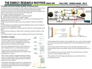 Ventilation Analysis:
>The primary winds blow from the south to north
over the nallah, hence the building needs to
react to this if, the foul unhygienic air has to be
prevented from entering the building .
>Thus the development of the south wall was a
prime design factor in achieving this purpose.
>Here the south wall has was treated as an
independent system linking the rear walls of the
building over a cavity
>This cavity creates a negative pressure setting
up the convectional currents. The entire systems
works very effectively in generating the desired
reverse wind circulation.
>The blank wall carries a system of cudappa.The
color black was deliberately chosen because of
its heat absorptive power which is the highest
among all colors.
>The working of the system is very simple. The sun’s rays heat the black
south wall increasing the temperature of the immediate environment
around.
>This causes the air in the cavity to rise upwards naturally. These
convectional currents are blown away by the winds blowing south to
north.
>This creates a vacuum at the at the top core structure. To fill this
vacuum, air from inside is drawn up.
>This system of hot air rising and drawing in of cool fresh air is a
continuous process.
7.Indoor environmental quality enhancement:
>Indoor Environmental quality is very well achieved with the help of non
Voc Paints and local flooring material with less embodied energy.
>Indoor air quality is very well maintained with effective technique and
Use of cavity wall in south to heat up the interior air.
>Occupant comfort is achieved with
 CONDUCTION & RADIATION as external agent
 BODY HEAT & AIR FLOW as internal agent
>Plants are being used in the interior common connecting spaces for
refreshment and air Circulation .
>Proper maintances is taken care in the interior to make an HYGNIC
living
>North ligating is provided for glare less lighting system and its made to
be used in the workspace areas.
>Mixed use of vegetation is been used to make the campus green and
fresh .
>Solar Chimney plays an major role in maintain constant air flow in the
interior
>Ventilation plays a major role in creating comfort ness in the interior
 