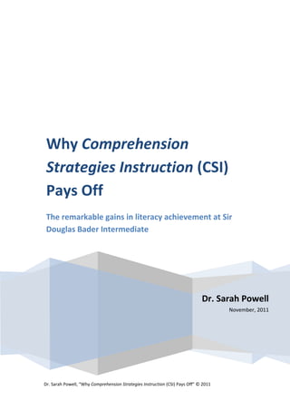 Why Comprehension
 Strategies Instruction (CSI)
 Pays Off
 The remarkable gains in literacy achievement at Sir
 Douglas Bader Intermediate




                                                                             Dr. Sarah Powell
                                                                                     November, 2011




Dr. Sarah Powell, “Why Comprehension Strategies Instruction (CSI) Pays Off” © 2011
 