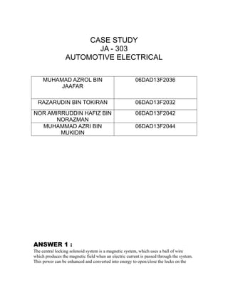 CASE STUDY
JA - 303
AUTOMOTIVE ELECTRICAL
MUHAMAD AZROL BIN
JAAFAR
06DAD13F2036
RAZARUDIN BIN TOKIRAN 06DAD13F2032
NOR AMIRRUDDIN HAFIZ BIN
NORAZMAN
06DAD13F2042
MUHAMMAD AZRI BIN
MUKIDIN
06DAD13F2044
ANSWER 1 :
The central locking solenoid system is a magnetic system, which uses a ball of wire
which produces the magnetic field when an electric current is passed through the system.
This power can be enhanced and converted into energy to open/close the locks on the
 