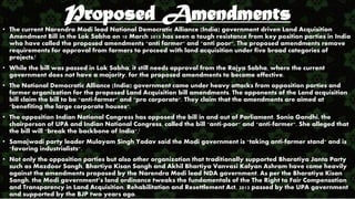 Proposed Amendments
• The current Narendra Modi lead National Democratic Alliance (India) government driven Land Acquisition
Amendment Bill in the Lok Sabha on 10 March 2015 has seen a tough resistance from key position parties in India
who have called the proposed amendments "anti farmer" and "anti poor". The proposed amendments remove
requirements for approval from farmers to proceed with land acquisition under five broad categories of
projects.[
• While the bill was passed in Lok Sabha, it still needs approval from the Rajya Sabha, where the current
government does not have a majority, for the proposed amendments to become effective.
• The National Democratic Alliance (India) government came under heavy attacks from opposition parties and
farmer organization for the proposed Land Acquisition bill amendments. The opponents of the Land acquisition
bill claim the bill to be "anti-farmer" and "pro corporate". They claim that the amendments are aimed at
"benefiting the large corporate houses".
• The opposition Indian National Congress has opposed the bill in and out of Parliament. Sonia Gandhi, the
chairperson of UPA and Indian National Congress, called the bill "anti-poor" and "anti-farmer". She alleged that
the bill will "break the backbone of India".[
• Samajwadi party leader Mulayam Singh Yadav said the Modi government is "taking anti-farmer stand" and is
"favoring industrialists".
• Not only the opposition parties but also other organization that traditionally supported Bharatiya Janta Party
such as Mazdoor Sangh, Bhartiya Kisan Sangh and Akhil Bhartiya Vanvasi Kalyan Ashram have come heavily
against the amendments proposed by the Narendra Modi lead NDA government. As per the Bharatiya Kisan
Sangh, the Modi government’s land ordinance tweaks the fundamentals of the The Right to Fair Compensation
and Transparency in Land Acquisition, Rehabilitation and Resettlement Act, 2013 passed by the UPA government
and supported by the BJP two years ago.
 