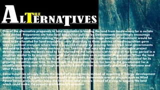 • One of the alternative proposals to land acquisition is leasing the land from landowners for a certain
lease period. Proponents cite how land acquisition policies by Governments unwittingly encourage
rampant land speculation making the projects expensive since huge portion of investment would be
need to be allocated for land acquisition costs. According to them, policies of land acquisition gave
way to political cronyism where land is acquired cheaply by securing favors from local governments
and sold to industries at steep markup prices. Leasing land, may also support sustainable project
development since the lands need to be returned to the landowners at the end of the lease period in a
condition similar to its original form with out considerable environmental degradation. When the land
is leased then anybody who has to otherwise give up land or livelihood will be compensated for its
growing valuation over time. In this model, the landowner lends her land to the government for a
steadily-increasing rent, or through an annuity-based system as currently practiced in Haryana and
Uttar Pradesh.
• Some industries already follow the model of leasing lands instead of acquiring it. Energy development
projects such as oil & gas extraction usually lease lands. Renewable energy projects such as Wind
Power farms projects often lease the land from land owners instead of trying to acquire the land
which could make the projects prohibitively expensive.
 