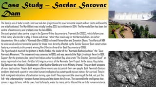 Case Study – Sardar Sarovar
Dam
The dam is one of India's most controversial dam projects and its environmental impact and net costs and benefits
are widely debated. The World Bank was initially funding SSD, but withdrew in 1994. The Narmada Dam has been the
centre of controversy and protest since the late 1980s.
One such protest takes centre stage in the Spanner Films documentary Drowned Out (2002), which follows one
tribal family who decide to stay at home and drown rather than make way for the Narmada Dam. An earlier
documentary film is called A Narmada Diary (1995) by Anand Patwardhan and Simantini Dhuru. The efforts of NBA
to seek social and environmental justice for those most directly affected by the Sardar Sarover Dam construction
feature prominently in this award winning film (Filmfare Award for Best Documentary-1996).
The figurehead of much of the protest is Medha Patkar, the leader of the "Narmada Bachao Andolan," the "Save
Narmada Movement." The movement was cemented in 1989, and was awarded the Right Livelihood Award in 1991.
Support for the protests also came from Indian author Arundhati Roy, who wrote "The Greater Common Good", an
essay reprinted in her book The Cost of Living, in protest of the Narmada Dam Project. In the essay, Roy states:
Big Dams are to a Nation's 'Development' what Nuclear Bombs are to its Military Arsenal. They are both weapons
of mass destruction. They're both weapons Governments use to control their own people. Both Twentieth Century
emblems that mark a point in time when human intelligence has outstripped its own instinct for survival. They're
both malignant indications of civilisation turning upon itself. They represent the severing of the link, not just the
link—the understanding—between human beings and the planet they live on. They scramble the intelligence that
connects eggs to hens, milk to cows, food to forests, water to rivers, air to life and the earth to human existence.
 