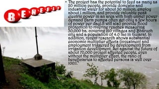 • The project has the potential to feed as many as
20 million people, provide domestic and
industrial water for about 30 million, employ
about 1 million, and provide valuable peak
electric power in an area with high unmet power
demand (farm pumps often get only a few hours
of power per day).It will also provide flood
protection to riverine reaches measuring
30,000 ha. covering 210 villages and Bharuch
city and a population of 4.0 lac in Gujarat. In
addition, recent research shows substantial
economic multiplier effects (investment and
employment triggered by development) from
irrigation development. Set against the future of
about 70,000 project affected people, even
without the multiplier effect, the ratio of
beneficiaries to affected persons is well over
100:1."
 