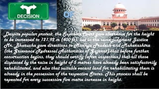 Despite popular protest, the Supreme Court gave clearance for the height
to be increased to 121.92 m (400 ft), but in the same judgment Justice
Mr. Bharucha gave directions to Madhya Pradesh and Maharashtra
(the Grievance Redressal Authorities of Gujarat) that before further
construction begins, they should certify (after inspection) that all those
displaced by the raise in height of 5 metres have already been satisfactorily
rehabilitated, and also that suitable vacant land for rehabilitating them is
already in the possession of the respective States. This process shall be
repeated for every successive five metre increase in height.
 