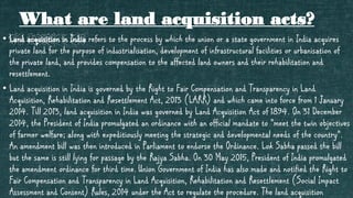 What are land acquisition acts?
• Land acquisition in India refers to the process by which the union or a state government in India acquires
private land for the purpose of industrialisation, development of infrastructural facilities or urbanisation of
the private land, and provides compensation to the affected land owners and their rehabilitation and
resettlement.
• Land acquisition in India is governed by the Right to Fair Compensation and Transparency in Land
Acquisition, Rehabilitation and Resettlement Act, 2013 (LARR) and which came into force from 1 January
2014. Till 2013, land acquisition in India was governed by Land Acquisition Act of 1894. On 31 December
2014, the President of India promulgated an ordinance with an official mandate to "meet the twin objectives
of farmer welfare; along with expeditiously meeting the strategic and developmental needs of the country".
An amendment bill was then introduced in Parliament to endorse the Ordinance. Lok Sabha passed the bill
but the same is still lying for passage by the Rajya Sabha. On 30 May 2015, President of India promulgated
the amendment ordinance for third time. Union Government of India has also made and notified the Right to
Fair Compensation and Transparency in Land Acquisition, Rehabilitation and Resettlement (Social Impact
Assessment and Consent) Rules, 2014 under the Act to regulate the procedure. The land acquisition
 