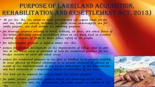 Purpose of LARR(Land Acquisition,
Rehabilitation and Resettlement Act, 2013)
• As per the Act, the union or state governments can acquire lands for its
own use, hold and control, including for public sector undertakings and for
"public purpose", and shall include the following purposes:
• for strategic purposes relating to naval, military, air force, and armed forces of
the Union, including central paramilitary forces or any work vital to national
security or defence of India or State police, safety of the people;
• for infrastructure projects as defined under the Act;
• project for planned development or the improvement of village sites or any
site in the urban areas or provision of land for residential purposes for the
weaker sections in rural and urban areas;
• project for residential purposes to the poor or landless or to persons residing
in areas affected by natural calamities, or to persons displaced or affected by
reason of the implementation of any scheme undertaken by the Government,
any local authority or a corporation owned or controlled by the State.
• The land can be acquired for private bodies for certain purposes:
• for public private partnership projects, where the ownership of the land
continues to vest with the Government, for public purpose as defined in the
Act
 