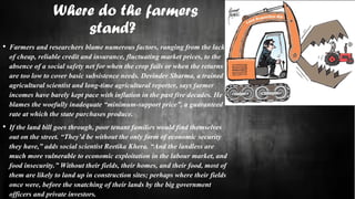 Where do the farmers
stand?
• Farmers and researchers blame numerous factors, ranging from the lack
of cheap, reliable credit and insurance, fluctuating market prices, to the
absence of a social safety net for when the crop fails or when the returns
are too low to cover basic subsistence needs. Devinder Sharma, a trained
agricultural scientist and long-time agricultural reporter, says farmer
incomes have barely kept pace with inflation in the past five decades. He
blames the woefully inadequate “minimum-support price”, a guaranteed
rate at which the state purchases produce.
• If the land bill goes through, poor tenant families would find themselves
out on the street. “They’d be without the only form of economic security
they have,” adds social scientist Reetika Khera. “And the landless are
much more vulnerable to economic exploitation in the labour market, and
food insecurity.” Without their fields, their homes, and their food, most of
them are likely to land up in construction sites; perhaps where their fields
once were, before the snatching of their lands by the big government
officers and private investors.
 