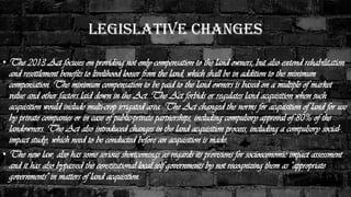 Legislative Changes
• The 2013 Act focuses on providing not only compensation to the land owners, but also extend rehabilitation
and resettlement benefits to livelihood looser from the land, which shall be in addition to the minimum
compensation. The minimum compensation to be paid to the land owners is based on a multiple of market
value and other factors laid down in the Act. The Act forbids or regulates land acquisition when such
acquisition would include multi-crop irrigated area. The Act changed the norms for acquisition of land for use
by private companies or in case of public-private partnerships, including compulsory approval of 80% of the
landowners. The Act also introduced changes in the land acquisition process, including a compulsory social-
impact study, which need to be conducted before an acquisition is made.
• The new law, also has some serious shortcomings as regards its provisions for socioeconomic impact assessment
and it has also bypassed the constitutional local self governments by not recognizing them as "appropriate
governments" in matters of land acquisition.
 