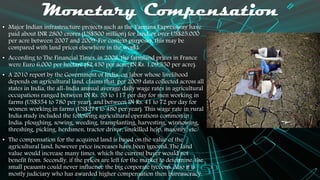 Monetary Compensation
• Major Indian infrastructure projects such as the Yamuna Expressway have
paid about INR 2800 crores (US$500 million) for land, or over US$25,000
per acre between 2007 and 2009. For context purposes, this may be
compared with land prices elsewhere in the world:
• According to The Financial Times, in 2008, the farmland prices in France
were Euro 6,000 per hectare ($2,430 per acre; IN Rs. 1,09,350 per acre).
• A 2010 report by the Government of India, on labor whose livelihood
depends on agricultural land, claims that, per 2009 data collected across all
states in India, the all-India annual average daily wage rates in agricultural
occupations ranged between IN Rs. 53 to 117 per day for men working in
farms (US$354 to 780 per year), and between IN Rs. 41 to 72 per day for
women working in farms (US$274 to 480 per year). This wage rate in rural
India study included the following agricultural operations common in
India: ploughing, sowing, weeding, transplanting, harvesting, winnowing,
threshing, picking, herdsmen, tractor driver, unskilled help, masonry, etc.
• The compensation for the acquired land is based on the value of the
agricultural land, however price increases have been ignored. The land
value would increase many times, which the current buyer would not
benefit from. Secondly, if the prices are left for the market to determine, the
small peasants could never influence the big corporate tycoons. Also it is
mostly judiciary who has awarded higher compensation then bureaucracy.
 