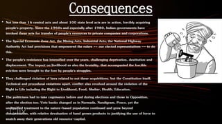 Consequences
• Not less than 16 central acts and about 100 state level acts are in action, forcibly acquiring
people's property. Since the 1960s and especially after 1980, Indian governments have
invoked these acts for transfer of people's resources to private companies and corporations.
• The Special Economic Zone Act, the Mining Acts, Industrial Acts, the National Highway
Authority Act had provisions that empowered the rulers -- our elected representatives -- to do
this.
• The people's resistance has intensified over the years, challenging deprivation, destitution and
displacement. The impact on livelihood as also the brutality, that accompanied the forcible
eviction were brought to the fore by people's struggles.
• They challenged violation of laws related to not these acquisitions, but the Constitution itself.
Technical and procedural violations apart, conflict also revolved around the violation of the
Right to Life including the Right to Livelihood, Food, Shelter, Health, Education.
• The politicians had to take cognisance before and during elections and those in Opposition,
after the election too. Vote banks changed as in Narmada, Nandigram, Posco, yet the
undignified treatment to the nature-based population continued and grew beyond
discrimination, with relative devaluation of hand grown products to justifying the use of force to
snatch away their generations old resource-capital.
 