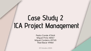 Case Study 2
ICA Project Management
Pedro Conde 47664
Miguel Pinto 48167
Miguel Cordeiro 49765
Riad Bacar 49861
29 Outubro 2023
 