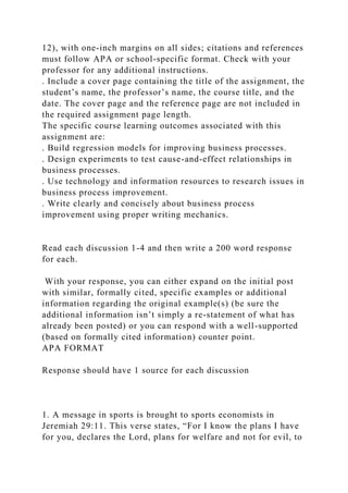 12), with one-inch margins on all sides; citations and references
must follow APA or school-specific format. Check with your
professor for any additional instructions.
. Include a cover page containing the title of the assignment, the
student’s name, the professor’s name, the course title, and the
date. The cover page and the reference page are not included in
the required assignment page length.
The specific course learning outcomes associated with this
assignment are:
. Build regression models for improving business processes.
. Design experiments to test cause-and-effect relationships in
business processes.
. Use technology and information resources to research issues in
business process improvement.
. Write clearly and concisely about business process
improvement using proper writing mechanics.
Read each discussion 1-4 and then write a 200 word response
for each.
With your response, you can either expand on the initial post
with similar, formally cited, specific examples or additional
information regarding the original example(s) (be sure the
additional information isn’t simply a re-statement of what has
already been posted) or you can respond with a well-supported
(based on formally cited information) counter point.
APA FORMAT
Response should have 1 source for each discussion
1. A message in sports is brought to sports economists in
Jeremiah 29:11. This verse states, “For I know the plans I have
for you, declares the Lord, plans for welfare and not for evil, to
 