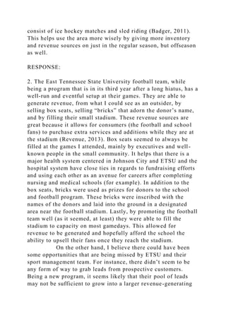consist of ice hockey matches and sled riding (Badger, 2011).
This helps use the area more wisely by giving more inventory
and revenue sources on just in the regular season, but offseason
as well.
RESPONSE:
2. The East Tennessee State University football team, while
being a program that is in its third year after a long hiatus, has a
well-run and eventful setup at their games. They are able to
generate revenue, from what I could see as an outsider, by
selling box seats, selling “bricks” that adorn the donor’s name,
and by filling their small stadium. These revenue sources are
great because it allows for consumers (the football and school
fans) to purchase extra services and additions while they are at
the stadium (Revenue, 2013). Box seats seemed to always be
filled at the games I attended, mainly by executives and well-
known people in the small community. It helps that there is a
major health system centered in Johnson City and ETSU and the
hospital system have close ties in regards to fundraising efforts
and using each other as an avenue for careers after completing
nursing and medical schools (for example). In addition to the
box seats, bricks were used as prizes for donors to the school
and football program. These bricks were inscribed with the
names of the donors and laid into the ground in a designated
area near the football stadium. Lastly, by promoting the football
team well (as it seemed, at least) they were able to fill the
stadium to capacity on most gamedays. This allowed for
revenue to be generated and hopefully afford the school the
ability to upsell their fans once they reach the stadium.
On the other hand, I believe there could have been
some opportunities that are being missed by ETSU and their
sport management team. For instance, there didn’t seem to be
any form of way to grab leads from prospective customers.
Being a new program, it seems likely that their pool of leads
may not be sufficient to grow into a larger revenue-generating
 