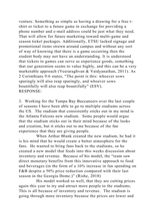 venture. Something as simple as having a drawing for a free t-
shirt or ticket to a future game in exchange for providing a
phone number and e-mail address could be just what they need.
That will allow for future marketing toward multi-game and
season ticket packages. Additionally, ETSU lacked signage and
promotional items strewn around campus and without any sort
of way of knowing that there is a game occurring then the
student body may not have an understanding. It is understood
that tickets to games can serve as experience goods, something
that our generation seems to value highly, and this can be a very
marketable approach (Veeraraghvan & Vaidyanathan, 2011). As
2 Corinthians 9:6 states, “The point is this: whoever sows
sparingly will also reap sparingly, and whoever sows
bountifully will also reap bountifully” (ESV).
RESPONSE:
3. Working for the Tampa Bay Buccaneers over the last couple
of seasons I have been able to go to multiple stadiums across
the US. The stadium that consistently sticks out in my mind is
the Atlanta Falcons new stadium. Some people would argue
that the stadium sticks out in their mind because of the looks
and creation, but it sticks out to me because of the fan
experience that they are giving people.
When Arthur Blank created the new stadium, he had it
is his mind that he would create a better atmosphere for the
fans. He wanted to bring fans back to the stadiums, so he
created a new model that feeds into this weeks discussion about
inventory and revenue. Because of his model, the “team saw
direct monetary benefits from this innovative approach to food
and beverages (in the form of a 16% increase in fan spending on
F&B despite a 50% price reduction compared with their last
season in the Georgia Dome.)” (Rishe, 2018)
His model worked so well, that they are cutting prices
again this year to try and attract more people to the stadiums.
This is all because of inventory and revenue. The stadium is
going through more inventory because the prices are lower and
 