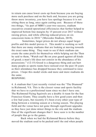 in return can cause lower costs up from because you are buying
more each purchase and on the back end, because you are going
threw more inventory, you have less spoilage because it is not
sitting there as long, once again cutting cost. Because of these
two things, “As part of MBS’s year-two success, stadium
executives created operational efficiencies that further helped to
improved bottom line margins by 15 percent over 2017 without
raising prices, and while offering reduced prices on six
concession items in 2018.” (Mercedes Stadium, 2019).
Sometimes, larger prices do not always equal larger
profits and this model proves it. This model is working so well
that there are many stadiums that are looking at moving towards
the exact same thing. They want to see if their stadium can
create the same profit for themselves while helping out the Then
he said to them, “Watch out! Be on your guard against all kinds
of greed; a man's life does not consist in the abundance of his
possessions.” (12:15) Greed is a dangerous thing and can hurt
many people as sports teams have noticed over the past 10 years
as their attendance has dropped because they continued to raise
prices. I hope this model sticks and more and more stadiums do
the same.
RESPONSE:
4. A stadium that I just recently visited was the “The Diamond”
in Richmond, VA. This is the closest venue and sports facility
that we have to a professional team since we don’t have one.
The Richmond Flying Squirrels are a double A-team for the San
Francisco Giants. They usually have a few good years and then
a few bad years, but recently it’s been every other year type of
thing between a winning season or a losing season. The playing
field and the venue have not gone through significant upgrades
as they have just done minor things to the site and the stadium.
One of the significant changes that I have seen is in the number
of people that go to the games.
Back when we had the Richmond Braves before they
moved the stadium used to be packed until the end when people
 