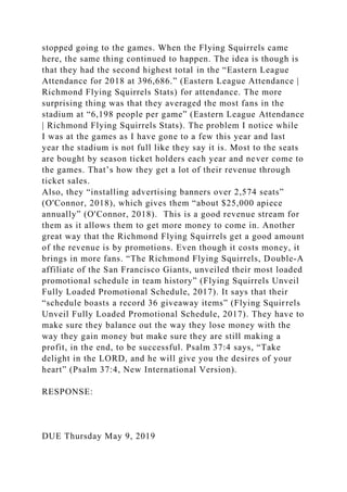 stopped going to the games. When the Flying Squirrels came
here, the same thing continued to happen. The idea is though is
that they had the second highest total in the “Eastern League
Attendance for 2018 at 396,686.” (Eastern League Attendance |
Richmond Flying Squirrels Stats) for attendance. The more
surprising thing was that they averaged the most fans in the
stadium at “6,198 people per game” (Eastern League Attendance
| Richmond Flying Squirrels Stats). The problem I notice while
I was at the games as I have gone to a few this year and last
year the stadium is not full like they say it is. Most to the seats
are bought by season ticket holders each year and never come to
the games. That’s how they get a lot of their revenue through
ticket sales.
Also, they “installing advertising banners over 2,574 seats”
(O'Connor, 2018), which gives them “about $25,000 apiece
annually” (O'Connor, 2018). This is a good revenue stream for
them as it allows them to get more money to come in. Another
great way that the Richmond Flying Squirrels get a good amount
of the revenue is by promotions. Even though it costs money, it
brings in more fans. “The Richmond Flying Squirrels, Double-A
affiliate of the San Francisco Giants, unveiled their most loaded
promotional schedule in team history” (Flying Squirrels Unveil
Fully Loaded Promotional Schedule, 2017). It says that their
“schedule boasts a record 36 giveaway items” (Flying Squirrels
Unveil Fully Loaded Promotional Schedule, 2017). They have to
make sure they balance out the way they lose money with the
way they gain money but make sure they are still making a
profit, in the end, to be successful. Psalm 37:4 says, “Take
delight in the LORD, and he will give you the desires of your
heart” (Psalm 37:4, New International Version).
RESPONSE:
DUE Thursday May 9, 2019
 