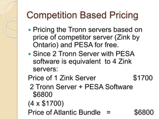 Competition Based Pricing
 Pricing the Tronn servers based on
price of competitor server (Zink by
Ontario) and PESA for free.
 Since 2 Tronn Server with PESA
software is equivalent to 4 Zink
servers:
Price of 1 Zink Server $1700
2 Tronn Server + PESA Software
$6800
(4 x $1700)
Price of Atlantic Bundle = $6800
 