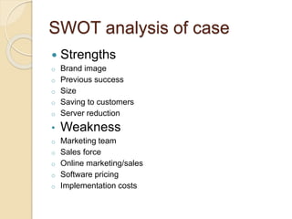 SWOT analysis of case
 Strengths
o Brand image
o Previous success
o Size
o Saving to customers
o Server reduction
• Weakness
o Marketing team
o Sales force
o Online marketing/sales
o Software pricing
o Implementation costs
 