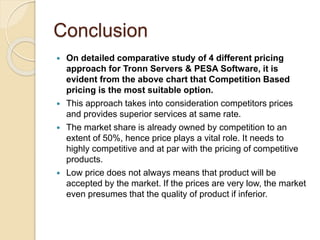Conclusion
 On detailed comparative study of 4 different pricing
approach for Tronn Servers & PESA Software, it is
evident from the above chart that Competition Based
pricing is the most suitable option.
 This approach takes into consideration competitors prices
and provides superior services at same rate.
 The market share is already owned by competition to an
extent of 50%, hence price plays a vital role. It needs to
highly competitive and at par with the pricing of competitive
products.
 Low price does not always means that product will be
accepted by the market. If the prices are very low, the market
even presumes that the quality of product if inferior.
 