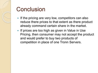Conclusion
 If the pricing are very low, competitors can also
reduce there prices to that extent as there product
already command certain share in the market.
 If prices are too high as given in Value in Use
Pricing, then consumer may not accept the product
and would prefer to buy two products of
competition in place of one Tronn Servers.
 