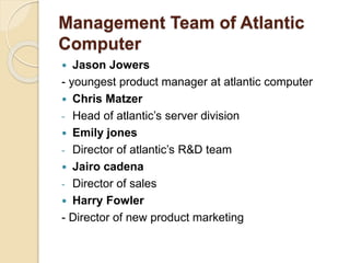Management Team of Atlantic
Computer
 Jason Jowers
- youngest product manager at atlantic computer
 Chris Matzer
- Head of atlantic’s server division
 Emily jones
- Director of atlantic’s R&D team
 Jairo cadena
- Director of sales
 Harry Fowler
- Director of new product marketing
 