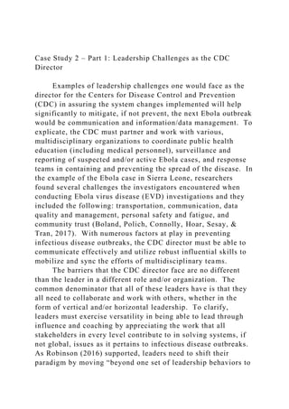 Case Study 2 – Part 1: Leadership Challenges as the CDC
Director
Examples of leadership challenges one would face as the
director for the Centers for Disease Control and Prevention
(CDC) in assuring the system changes implemented will help
significantly to mitigate, if not prevent, the next Ebola outbreak
would be communication and information/data management. To
explicate, the CDC must partner and work with various,
multidisciplinary organizations to coordinate public health
education (including medical personnel), surveillance and
reporting of suspected and/or active Ebola cases, and response
teams in containing and preventing the spread of the disease. In
the example of the Ebola case in Sierra Leone, researchers
found several challenges the investigators encountered when
conducting Ebola virus disease (EVD) investigations and they
included the following: transportation, communication, data
quality and management, personal safety and fatigue, and
community trust (Boland, Polich, Connolly, Hoar, Sesay, &
Tran, 2017). With numerous factors at play in preventing
infectious disease outbreaks, the CDC director must be able to
communicate effectively and utilize robust influential skills to
mobilize and sync the efforts of multidisciplinary teams.
The barriers that the CDC director face are no different
than the leader in a different role and/or organization. The
common denominator that all of these leaders have is that they
all need to collaborate and work with others, whether in the
form of vertical and/or horizontal leadership. To clarify,
leaders must exercise versatility in being able to lead through
influence and coaching by appreciating the work that all
stakeholders in every level contribute to in solving systems, if
not global, issues as it pertains to infectious disease outbreaks.
As Robinson (2016) supported, leaders need to shift their
paradigm by moving “beyond one set of leadership behaviors to
 