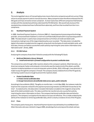 2. Analysis
The evolvingglobal nature of transactingbusinessmeansthat some companieswouldnotsurvive if they
refuse toaccept paymentcardsto transact business. Manycompanieshave thereforeembraced the PCI
DSS goalsand have strivedtoremaincompliant. A closerlookattwo differentcompaniesthatfailedto
complywiththe standardwouldhelpunderstandthe PCIDSSbetter.We wouldlookatareasof the
standardstheyviolatedandhowitaffectedthemadversely,andfinesthatresultedfromtheirnon-
compliance.
2.1 Heartland Payment System
In 2009, HeartlandPayment Systems,aFortune 1000 U.S.-basedpaymentprocessingandtechnology
provider, announcedthatithadbeena victimof a confidentialitybreachwithinitsprocessingsystemin
2008. The data breach issaidto have compromisedtensof millionsof creditand debitcards
transactionsmakingitone of the largestdatabreacheseverrecorded.“The datastolenincludedthe
digital informationencodedontothe magneticstripe builtintothe backsof creditanddebitcards; with
that data, thievescanfashioncounterfeitcreditcardsbyimprintingthe same stoleninformationonto
fabricatedcards”.(Krebs,2009)
2.1.1 PCI DSS Failure
Analysingthe companyshowsthatit failedtocomplywiththe followingPCIGoals:
 Buildand MaintainaSecure Network
1. Install andmaintaina firewall configurationtoprotect cardholderdata
The compromise came througha SQL injectionattackonthe company'swebsite.AlbertGonzalez, an
Americancomputerhackerandcomputercriminal who wasthe mastermind of the attack usedSQL
injection todeploybackdoorsonseveralcorporate systems (Krebs,2013).Although,itwasdetected,it
made itsway throughthe company’sfirewall.The companyclearlyviolatedof one of the PCIgoalsby
not havinga systemsecure enoughtopreventthe injectionattack.
 Protect CardholderData
3. Protect stored cardholderdata
4. Encrypt transmissionofcardholderdataacross open,publicnetworks
Accordingto SecureWorks (2012), “Roughlysix monthslater,inmid-May2008, the malware made the
leapfromthe corporate networktothe paymentprocessingnetwork,butHPSdidn'tknow thatat the
time”. Asstatedearlier,the datastolenincludedinformationencodedonthe magneticstripe atthe
back of the debitanddebitcards.Thisdata couldthenbe transferredunto counterfeitcardsby
imprintingthe stoleninformationonthem.The companyhadstoredcardholderdataandfailedto
protectit. The company’sencryptionforthe dataat rest wasnot effective. Thisismade evidentbythe
abilityof the malware to retrievingcardholderdata,whichisclearlyaviolationof one of the PCIgoals.
2.1.2 Fines
The company paida heavyprice. HeartlandPaymentSystem wasdelistedbyVisaandMasterCard.
AlbertGonzalezwhowas indictedinAugust2009, pleadedguiltytocarrying outthe attack and was
 
