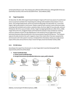 sentencedto20 years injail. The company alsosuffereda$170 millionloss.Although$20 millionwas
coveredbyinsurance,theirnetlosswas$150 million. (SecureWorks,2012).
2.2 Target Corporation
On December19, 2013, Minneapolis basedretailgiant,Targetconfirmeditwas aware of unauthorized
access to paymentcarddata that impactedguests makingcreditanddebitcardpurchasesinitsU.S.
stores. The confidentiality breach,whichoccurredfromNovember27to December15, is one of the
largest,high-profile attacksinrecentyears. Hackersmade off withcustomernamesandaccountdata,
includingcreditanddebitcardnumbers,expirationdates,the three-digitCVV securitycode,andeven
PIN data for 40 millionaccountholders. (Krebs,TargetInvestigatingDataBreach,2013) (Perez,2014).
Target CEO at the time,GreggSteinhafel confirmed thatthe attackersstole carddata by installing
malicioussoftware onpoint-of-sale (POS) devicesinthe checkoutlinesatTargetstores usinga
technique thatparsesdatastoredbrieflyinthe memorybanksof specificPOSdevices.“The malware
capturesthe data storedon the card’s magneticstripe inthe instantafterithas beenswipedatthe
terminal andisstill inthe system’smemory.Armedwiththisinformation,thievescancreate cloned
copiesof the cards and use themto shopin storesforhigh-pricedmerchandise”(Krebs,2014)
2.2.1 PCI DSS Failure
Accordingto the reportfrom the breach,itis clearTarget didn’tmeetthe followingPCIDSS
requirementsatthe time of the attack:
 Protect CardholderData
3. Protect stored cardholderdata
4. Encrypt transmissionofcardholderdataacross open,publicnetworks
(Moldes,ContractingforPCIDSSCompliance,2009) Fig1.0
 