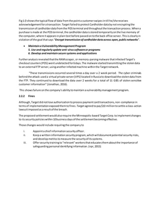 Fig1.0 showsthe typical flowof data fromthe pointa customerswipesintill he/shereceives
acknowledgementforatransaction. Target failedtoprotectCardholderdatabynot encryptingthe
transmissionof cardholderdatafromthe POSterminal andthroughoutthe transactionprocess.Whena
purchase ismade at the POSterminal,the cardholderdataisstoredtemporarilyonthe live memory of
the computer,where itappearsinplaintext before passedontothe back office server.Thisisclearlyin
violationof the goal thatsays “Encrypt transmissionofcardholderdataacross open,publicnetworks”.
 MaintainaVulnerabilityManagementProgram
5. Use andregularlyupdate anti-virussoftwareor programs
6. Develop andmaintainsecure systems andapplications
Furtheranalysisrevealedthatthe RAMscraper, or memory-parsingmalware thatinfectedTarget’s
checkoutcounters(POS) wentundetected for6days.The malware startedtransmittingthe stolendata
to an external FTPserver,usinganotherinfectedmachine withinthe Targetnetwork.
“These transmissions occurred several times a day over a 2 week period. The cyber criminals
behindthe attack useda virtual private server(VPS) locatedinRussiato downloadthe stolendata from
the FTP. They continued to download the data over 2 weeks for a total of 11 GBS of stolen sensitive
customer information” (Jonathan, 2016).
This showsfailure onthe company’sabilitytomaintainavulnerabilitymanagementprogram.
2.2.2 Fines
Although,Targetdidnotlose authorizationtoprocesspaymentcardtransactions,non-compliance in
termsof implementationexposedthemtofines.Targetagreedtopay$10 milliontosettle aclass-action
lawsuitimposed asaresultof the breach.
The proposedsettlementwouldalsorequire the Minneapolis-basedTargetCorp.toimplementchanges
to itssecuritypolicieswithin10businessdaysof the settlementbecomingeffective.
Those changeswouldinclude requiringthe companyto
i. Appointachief informationsecurityofficer.
ii. Keepa writteninformationsecurityprogram, whichwilldocumentpotential securityrisks,
and developmetricstomeasure the securityof itssystems.
iii. Offersecuritytrainingto"relevant"workersthateducatesthemaboutthe importance of
safeguardingpersonalidentifyinginformation.(npr,2015)
 