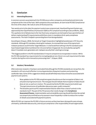 3. Conclusion
3.1 InterestingDiscovery
A commonscenarioassociatedwiththe PCIDSSoccurs whencompaniesare breachedandclaimtobe
compliantatthe time of the hack. Bothcompaniesdiscussedabove,all claimtobe PCIDSS Compliantat
the time of the attack. We lookat some of the discoveries;
Two weekspriortothe date the paymentsystemwascompromised, HeartlandPaymentSystem was
approvedbytheirQualifiedSecurityAssessor(QSA) asPCIcompliantaccordingto (SecureWorks,2012).
Thissparkeda lot of debate due tothe fact thatmany companiesare believedtohave spentbillionsof
dollarsimplementingPCIrequirementsandbillionsmore inmandatorythird-partycompliance
assessments. Thishasn’thelpedinpreventingthemfrombeingattacked.
Accordingto (Vijayan,2014),the breach at Target Corporation highlightedweaknessesinPCI Security
standards.AlthoughPCImandatescheckingformalware,he stressedthatnone of the typical anti-
malware productscouldfindthe TargetMalware.It isbelievedthatnothinginthe PCIstandardcould
have helpedtargetdetectandblockthe intrusionbefore ithappened.He concludedbysayingPCI
doesn’tmandate next-generationanti-malware securitythat’sstartingtoemerge.
“The biggestproblemisthe PCIstandarddoesn'trequire companiestoencryptdatainmotion. While
the PCI DSSstandard has requirementsforencryptingdataat rest,there isno suchrequirementfordata
inaction duringthe entire transactionprocessingchain”.(Vijayan,2014)
3.2 Solution/ Remediation
Afterextensive research,ithasbeenconcludedthatalthoughthe PCIDSSstandardsare not perfect,the
standardis still verymucheffective inensuringprotectionof paymentsystemsand protecting
cardholderdata. Some of the suggestionsbelow woulddefinitelyhelpreduce breachesassociatedwith
paymentcard systems:
i. Newupdatestothe PCI DSScompliance goalsshouldensure that encryptionof dataisnot
onlydone duringtransmission.The new goal shouldindicate thatencryptionof datashould
done at rest,as well asinmotion.Thiswouldclarifythe PCIDSS requirementwhichsays
“Encrypt transmissionof cardholderdataacrossopen,publicnetworks”
ii. The breachespointoutPCI implementationfailuresratherthana lackof controlsinthe
standardsitself. The partof the PCIprocessthat needschange isthe Compliance
AssessmentProcess.Implementation andvulnerabilityscanning shouldtherefore be carried
out properlybycertifiedsecurityassessorsmore frequentlyinordertoreduce the number
of attacksassociatedwithpaymentsystems.
While PCISSCcan improve the PCIDSS infuture versionsastheyhave beendoingwitheveryrelease,
ultimately,cardholderdatasecurity,andnotjustcompliance isthe responsibilityof eachorganization.
 