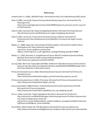 References
JonathanJaffe,K.J.(2016). 20131218-Target. Retrievedfromhttp://nc3.mobi/references/2013-detail/
Krebs,B.(2009, January20). PaymentProcessorBreach May Be Largest Ever. RetrievedfromThe
WashingtonPost:
http://voices.washingtonpost.com/securityfix/2009/01/payment_processor_breach_may_b.ht
ml?hpid=topnews
Krebs,B.(2013, December18). Target Investigating Data Breach.RetrievedfromKrebsonSecurity:
http://krebsonsecurity.com/2013/12/sources-target-investigating-data-breach/
Krebs,B.(2014, January14). A First Lookat the targetIntrusion,Malware. Retrievedfrom
KrebsonSecurity:http://krebsonsecurity.com/2014/01/a-first-look-at-the-target-intrusion-
malware/
Moldes,C.J. (2009, August14). Contracting forPCIDSSCompliance. RetrievedfromSANSInstitute
ReadingRoomsite:https://www.sans.org/reading-
room/?utm_source=web&utm_medium=text-
ad&utm_content=generic_rr_pdf_logo1&utm_campaign=Reading_Room&ref=36909
Moldes,C.J. (2015, December7). Compliantbutnotsecure: Why PIC-Certified CompaniesAreBeing
Breached. RetrievedfromSANSInstituteInfoSecReadingRoom:
https://www.sans.org/search/results/PCI+DSS/0/2
npr.org.(2015, March 19). Target offers$10 Million SettlementIn Data Breach Lawsuit. Retrievedfrom
www.npr.org:http://www.npr.org/sections/thetwo-way/2015/03/19/394039055/target-offers-
10-million-settlement-in-data-breach-lawsuit
PCISecurityStandardsCouncil.(2016). Maintaining PaymentSecurity. RetrievedfromPCISecurity
StandardsCouncil:
https://www.pcisecuritystandards.org/pci_security/maintaining_payment_security
PCISecurityStandardsCouncil.(2016). PCI Security.RetrievedfromPCISecurityStandardsCouncil:
https://www.pcisecuritystandards.org/pci_security/
pcisecuritystandards.(2008,October). Understanding theintentsof therequirementsof PCIDSS.
RetrievedfromPCISecurityStandards:
https://www.pcisecuritystandards.org/pdfs/pci_dss_saq_navigating_dss.pdf
Perez,S.(2014, January 10). Target'sData Breach Gets Worse.RetrievedfromTechCrunch:
http://techcrunch.com/2014/01/10/targets-data-breach-gets-worse-70-million-customers-had-
info-stolen-including-names-emails-and-
phones/?utm_source=feedburner&utm_medium=feed&utm_campaign=Feed%3A+Techcrunch+
%28TechCrunch%29&utm_content=Netvibes
SecureWorks.(2012, October25). Risk Management.Retrievedfromwww.secureworks.com:
https://www.secureworks.com/blog/general-pci-compliance-data-security-case-study-heartland
 