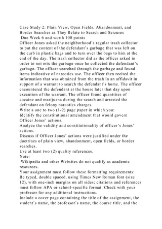 Case Study 2: Plain View, Open Fields, Abandonment, and
Border Searches as They Relate to Search and Seizures
Due Week 6 and worth 100 points
Officer Jones asked the neighborhood’s regular trash collector
to put the content of the defendant’s garbage that was left on
the curb in plastic bags and to turn over the bags to him at the
end of the day. The trash collector did as the officer asked in
order to not mix the garbage once he collected the defendant’s
garbage. The officer searched through the garbage and found
items indicative of narcotics use. The officer then recited the
information that was obtained from the trash in an affidavit in
support of a warrant to search the defendant’s home. The officer
encountered the defendant at the house later that day upon
execution of the warrant. The officer found quantities of
cocaine and marijuana during the search and arrested the
defendant on felony narcotics charges.
Write a one to two (1-2) page paper in which you:
Identify the constitutional amendment that would govern
Officer Jones’ actions.
Analyze the validity and constitutionality of officer’s Jones’
actions.
Discuss if Officer Jones’ actions were justified under the
doctrines of plain view, abandonment, open fields, or border
searches.
Use at least two (2) quality references.
Note:
Wikipedia and other Websites do not qualify as academic
resources.
Your assignment must follow these formatting requirements:
Be typed, double spaced, using Times New Roman font (size
12), with one-inch margins on all sides; citations and references
must follow APA or school-specific format. Check with your
professor for any additional instructions.
Include a cover page containing the title of the assignment, the
student’s name, the professor’s name, the course title, and the
 