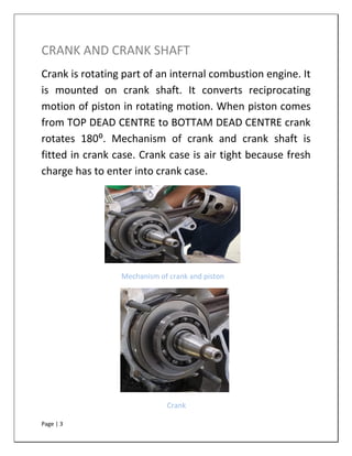 Page | 3
CRANK AND CRANK SHAFT
Crank is rotating part of an internal combustion engine. It
is mounted on crank shaft. It converts reciprocating
motion of piston in rotating motion. When piston comes
from TOP DEAD CENTRE to BOTTAM DEAD CENTRE crank
rotates 180⁰. Mechanism of crank and crank shaft is
fitted in crank case. Crank case is air tight because fresh
charge has to enter into crank case.
Mechanism of crank and piston
Crank
 