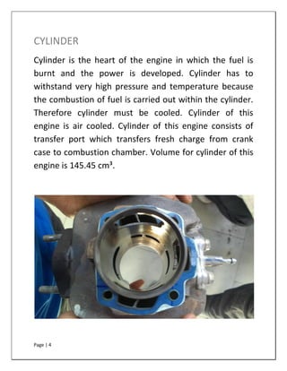 Page | 4
CYLINDER
Cylinder is the heart of the engine in which the fuel is
burnt and the power is developed. Cylinder has to
withstand very high pressure and temperature because
the combustion of fuel is carried out within the cylinder.
Therefore cylinder must be cooled. Cylinder of this
engine is air cooled. Cylinder of this engine consists of
transfer port which transfers fresh charge from crank
case to combustion chamber. Volume for cylinder of this
engine is 145.45 cm³.
 