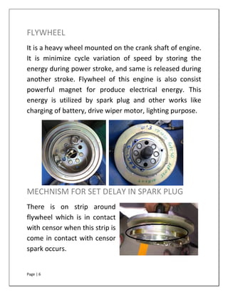 Page | 6
FLYWHEEL
It is a heavy wheel mounted on the crank shaft of engine.
It is minimize cycle variation of speed by storing the
energy during power stroke, and same is released during
another stroke. Flywheel of this engine is also consist
powerful magnet for produce electrical energy. This
energy is utilized by spark plug and other works like
charging of battery, drive wiper motor, lighting purpose.
MECHNISM FOR SET DELAY IN SPARK PLUG
There is on strip around
flywheel which is in contact
with censor when this strip is
come in contact with censor
spark occurs.
 