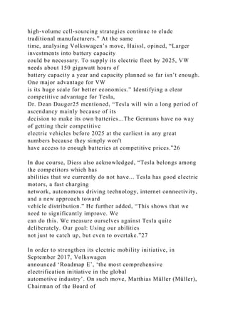 high-volume cell-sourcing strategies continue to elude
traditional manufacturers.” At the same
time, analysing Volkswagen’s move, Haissl, opined, “Larger
investments into battery capacity
could be necessary. To supply its electric fleet by 2025, VW
needs about 150 gigawatt hours of
battery capacity a year and capacity planned so far isn’t enough.
One major advantage for VW
is its huge scale for better economics.” Identifying a clear
competitive advantage for Tesla,
Dr. Dean Dauger25 mentioned, “Tesla will win a long period of
ascendancy mainly because of its
decision to make its own batteries...The Germans have no way
of getting their competitive
electric vehicles before 2025 at the earliest in any great
numbers because they simply won't
have access to enough batteries at competitive prices.”26
In due course, Diess also acknowledged, “Tesla belongs among
the competitors which has
abilities that we currently do not have... Tesla has good electric
motors, a fast charging
network, autonomous driving technology, internet connectivity,
and a new approach toward
vehicle distribution.” He further added, “This shows that we
need to significantly improve. We
can do this. We measure ourselves against Tesla quite
deliberately. Our goal: Using our abilities
not just to catch up, but even to overtake.”27
In order to strengthen its electric mobility initiative, in
September 2017, Volkswagen
announced ‘Roadmap E’, ‘the most comprehensive
electrification initiative in the global
automotive industry’. On such move, Matthias Müller (Müller),
Chairman of the Board of
 