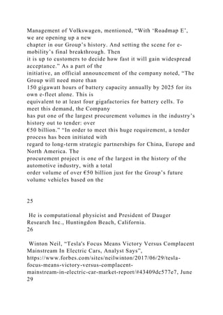 Management of Volkswagen, mentioned, “With ‘Roadmap E’,
we are opening up a new
chapter in our Group’s history. And setting the scene for e-
mobility’s final breakthrough. Then
it is up to customers to decide how fast it will gain widespread
acceptance.” As a part of the
initiative, an official announcement of the company noted, “The
Group will need more than
150 gigawatt hours of battery capacity annually by 2025 for its
own e-fleet alone. This is
equivalent to at least four gigafactories for battery cells. To
meet this demand, the Company
has put one of the largest procurement volumes in the industry’s
history out to tender: over
€50 billion.” “In order to meet this huge requirement, a tender
process has been initiated with
regard to long-term strategic partnerships for China, Europe and
North America. The
procurement project is one of the largest in the history of the
automotive industry, with a total
order volume of over €50 billion just for the Group’s future
volume vehicles based on the
25
He is computational physicist and President of Dauger
Research Inc., Huntingdon Beach, California.
26
Winton Neil, “Tesla's Focus Means Victory Versus Complacent
Mainstream In Electric Cars, Analyst Says”,
https://www.forbes.com/sites/neilwinton/2017/06/29/tesla-
focus-means-victory-versus-complacent-
mainstream-in-electric-car-market-report/#43409dc577e7, June
29
 