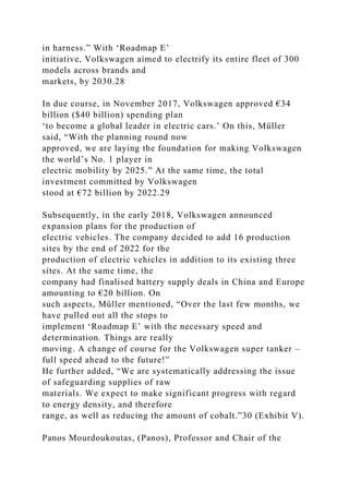in harness.” With ‘Roadmap E’
initiative, Volkswagen aimed to electrify its entire fleet of 300
models across brands and
markets, by 2030.28
In due course, in November 2017, Volkswagen approved €34
billion ($40 billion) spending plan
‘to become a global leader in electric cars.’ On this, Müller
said, “With the planning round now
approved, we are laying the foundation for making Volkswagen
the world’s No. 1 player in
electric mobility by 2025.” At the same time, the total
investment committed by Volkswagen
stood at €72 billion by 2022.29
Subsequently, in the early 2018, Volkswagen announced
expansion plans for the production of
electric vehicles. The company decided to add 16 production
sites by the end of 2022 for the
production of electric vehicles in addition to its existing three
sites. At the same time, the
company had finalised battery supply deals in China and Europe
amounting to €20 billion. On
such aspects, Müller mentioned, “Over the last few months, we
have pulled out all the stops to
implement ‘Roadmap E’ with the necessary speed and
determination. Things are really
moving. A change of course for the Volkswagen super tanker –
full speed ahead to the future!”
He further added, “We are systematically addressing the issue
of safeguarding supplies of raw
materials. We expect to make significant progress with regard
to energy density, and therefore
range, as well as reducing the amount of cobalt.”30 (Exhibit V).
Panos Mourdoukoutas, (Panos), Professor and Chair of the
 