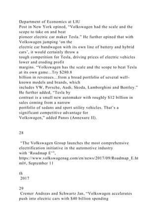 Department of Economics at LIU
Post in New York opined, “Volkswagen had the scale and the
scope to take on and beat
pioneer electric car maker Tesla.” He further opined that with
Volkswagen jumping ‘on the
electric car bandwagon with its own line of battery and hybrid
cars’, it would certainly throw a
tough competition for Tesla, driving prices of electric vehicles
lower and eroding profit
margins. “Volkswagen has the scale and the scope to beat Tesla
at its own game...Try $280.8
billion in revenues…from a broad portfolio of several well-
known models and brands, which
includes VW, Porsche, Audi, Skoda, Lamborghini and Bentley.”
He further added, “Tesla by
contrast is a small new automaker with roughly $12 billion in
sales coming from a narrow
portfolio of sedans and sport utility vehicles. That’s a
significant competitive advantage for
Volkswagen,” added Panos (Annexure II).
28
“The Volkswagen Group launches the most comprehensive
electrification initiative in the automotive industry
with ‘Roadmap E’”,
https://www.volkswagenag.com/en/news/2017/09/Roadmap_E.ht
ml#, September 11
th
2017
29
Cremer Andreas and Schwartz Jan, “Volkswagen accelerates
push into electric cars with $40 billion spending
 