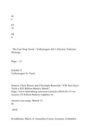 nc
e
F3
31
94
6
‘We Can Stop Tesla’: Volkswagen AG’s Electric Vehicles
Strategy
Page – 11
Exhibit V
Volkswagen Vs Tesla
Source: Chris Reiter and Christoph Rauwald, “VW Just Gave
Tesla a $25 Billion Battery Shock”,
https://www.bloomberg.com/news/articles/2018-03-13/vw-
secures-25-billion-battery-supplies-in-
electric-car-surge, March 13
th
2018
In addition, Mario A. Gonzalez-Corzo, Lecturer, Columbia
 