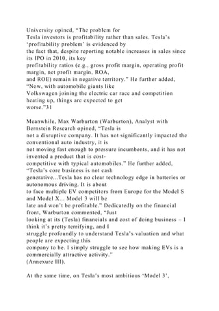 University opined, “The problem for
Tesla investors is profitability rather than sales. Tesla’s
‘profitability problem’ is evidenced by
the fact that, despite reporting notable increases in sales since
its IPO in 2010, its key
profitability ratios (e.g., gross profit margin, operating profit
margin, net profit margin, ROA,
and ROE) remain in negative territory.” He further added,
“Now, with automobile giants like
Volkswagen joining the electric car race and competition
heating up, things are expected to get
worse.”31
Meanwhile, Max Warburton (Warburton), Analyst with
Bernstein Research opined, “Tesla is
not a disruptive company. It has not significantly impacted the
conventional auto industry, it is
not moving fast enough to pressure incumbents, and it has not
invented a product that is cost-
competitive with typical automobiles.” He further added,
“Tesla’s core business is not cash
generative...Tesla has no clear technology edge in batteries or
autonomous driving. It is about
to face multiple EV competitors from Europe for the Model S
and Model X... Model 3 will be
late and won’t be profitable.” Dedicatedly on the financial
front, Warburton commented, “Just
looking at its (Tesla) financials and cost of doing business – I
think it’s pretty terrifying, and I
struggle profoundly to understand Tesla’s valuation and what
people are expecting this
company to be. I simply struggle to see how making EVs is a
commercially attractive activity.”
(Annexure III).
At the same time, on Tesla’s most ambitious ‘Model 3’,
 
