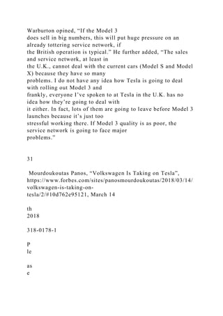Warburton opined, “If the Model 3
does sell in big numbers, this will put huge pressure on an
already tottering service network, if
the British operation is typical.” He further added, “The sales
and service network, at least in
the U.K., cannot deal with the current cars (Model S and Model
X) because they have so many
problems. I do not have any idea how Tesla is going to deal
with rolling out Model 3 and
frankly, everyone I’ve spoken to at Tesla in the U.K. has no
idea how they’re going to deal with
it either. In fact, lots of them are going to leave before Model 3
launches because it’s just too
stressful working there. If Model 3 quality is as poor, the
service network is going to face major
problems.”
31
Mourdoukoutas Panos, “Volkswagen Is Taking on Tesla”,
https://www.forbes.com/sites/panosmourdoukoutas/2018/03/14/
volkswagen-is-taking-on-
tesla/2/#10d762e95121, March 14
th
2018
318-0178-1
P
le
as
e
 