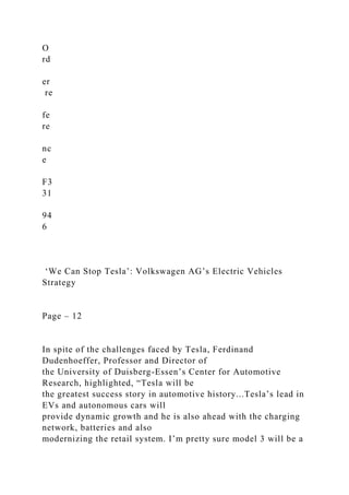 O
rd
er
re
fe
re
nc
e
F3
31
94
6
‘We Can Stop Tesla’: Volkswagen AG’s Electric Vehicles
Strategy
Page – 12
In spite of the challenges faced by Tesla, Ferdinand
Dudenhoeffer, Professor and Director of
the University of Duisberg-Essen’s Center for Automotive
Research, highlighted, “Tesla will be
the greatest success story in automotive history...Tesla’s lead in
EVs and autonomous cars will
provide dynamic growth and he is also ahead with the charging
network, batteries and also
modernizing the retail system. I’m pretty sure model 3 will be a
 