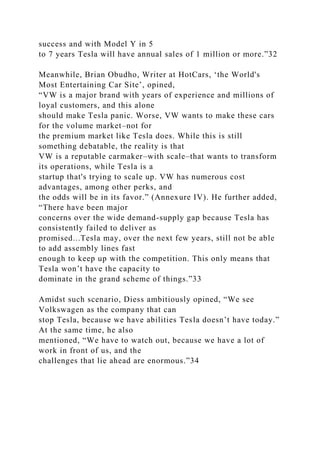 success and with Model Y in 5
to 7 years Tesla will have annual sales of 1 million or more.”32
Meanwhile, Brian Obudho, Writer at HotCars, ‘the World's
Most Entertaining Car Site’, opined,
“VW is a major brand with years of experience and millions of
loyal customers, and this alone
should make Tesla panic. Worse, VW wants to make these cars
for the volume market–not for
the premium market like Tesla does. While this is still
something debatable, the reality is that
VW is a reputable carmaker–with scale–that wants to transform
its operations, while Tesla is a
startup that's trying to scale up. VW has numerous cost
advantages, among other perks, and
the odds will be in its favor.” (Annexure IV). He further added,
“There have been major
concerns over the wide demand-supply gap because Tesla has
consistently failed to deliver as
promised...Tesla may, over the next few years, still not be able
to add assembly lines fast
enough to keep up with the competition. This only means that
Tesla won’t have the capacity to
dominate in the grand scheme of things.”33
Amidst such scenario, Diess ambitiously opined, “We see
Volkswagen as the company that can
stop Tesla, because we have abilities Tesla doesn’t have today.”
At the same time, he also
mentioned, “We have to watch out, because we have a lot of
work in front of us, and the
challenges that lie ahead are enormous.”34
 