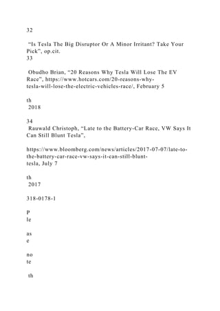 32
“Is Tesla The Big Disruptor Or A Minor Irritant? Take Your
Pick”, op.cit.
33
Obudho Brian, “20 Reasons Why Tesla Will Lose The EV
Race”, https://www.hotcars.com/20-reasons-why-
tesla-will-lose-the-electric-vehicles-race/, February 5
th
2018
34
Rauwald Christoph, “Late to the Battery-Car Race, VW Says It
Can Still Blunt Tesla”,
https://www.bloomberg.com/news/articles/2017-07-07/late-to-
the-battery-car-race-vw-says-it-can-still-blunt-
tesla, July 7
th
2017
318-0178-1
P
le
as
e
no
te
th
 