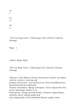 nc
e
F3
31
94
6
‘We Can Stop Tesla’: Volkswagen AG’s Electric Vehicles
Strategy
Page – 1
Author: Rajan Shah
‘We Can Stop Tesla’: Volkswagen AG’s Electric Vehicles
Strategy
Abstract: Tesla Motors (Tesla), the pioneer electric car maker,
with its vision to ‘develop and
produce all-electric, zero-emission car with incredible power’
had threatened the traditional
German automakers. Being a disruptor, Tesla enjoyed the first
mover advantage, thanks to its
brand power, unique growth profile, extensive supercharger
network, direct selling model and
most importantly well-established battery supply chain.
 