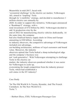 Meanwhile in mid-2017, faced with
‘existential challenge’ in the electric car market, Volkswagen
AG, aimed to ‘leapfrog’ Tesla
through its ‘e-mobility’ strategy, and decided to manufacture 1
million electric cars annually by
2020. In order to support this initiative, Volkswagen announced
a ‘Roadmap E’ strategy, with a
total investment of €72 billion by 2022. Volkswagen decided to
add 16 production sites by the
end of 2022 for manufacturing electric vehicles dedicatedly. At
the same time, the company
had also finalised battery supply deals in China and Europe
amounting to €20 billion. According
to industry observers, the competitive advantage of Volkswagen
included cost advantage,
car-building architecture, millions of loyal customers and brand
value. Moreover, the industry
observers opined that Tesla lacked a sharp technological edge
and the company’s business was
not ‘cash generative’. With Volkswagen attempting to challenge
Tesla in the electric car
market, the industry observers pondered whether it was easier
for Volkswagen to scale up,
overcoming the tough competition from the industry pioneer
Tesla, which had established a
cult status in the EV industry?
Case Study
“In The Old World It Is Toyota, Hyundai, And The French
Carmakers. In The New World It Is
Tesla.”1
– Herbert Diess, CEO, Volkswagen Passenger Cars
 